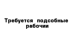 Требуется  подсобные  рабочии  